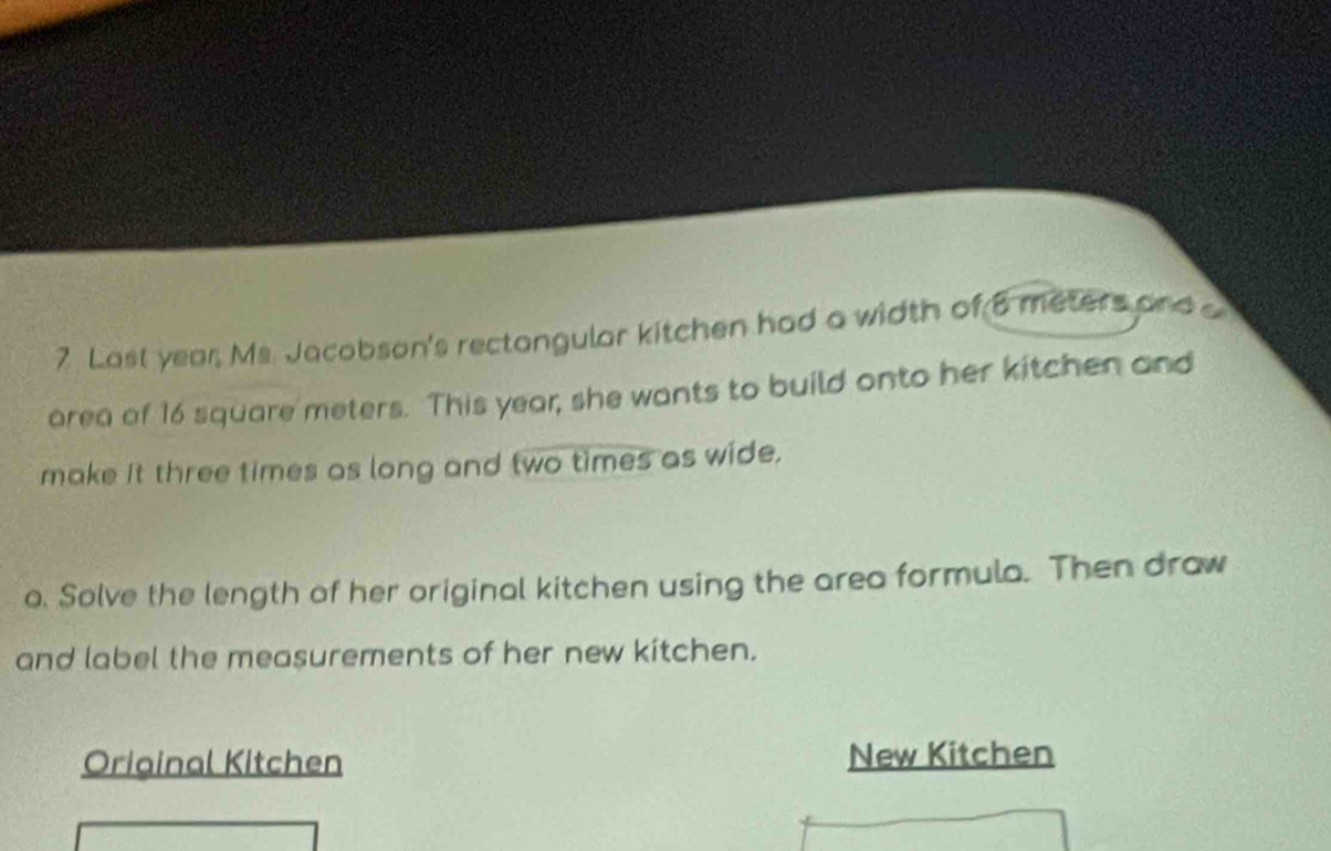 Last year, Ms. Jacobson's rectongular kitchen had a width of 8 meters and a 
area of 16 square meters. This year, she wants to build onto her kitchen and 
make It three times as long and two times as wide. 
o. Solve the length of her original kitchen using the area formula. Then draw 
and label the measurements of her new kitchen. 
Original Kitchen New Kitchen