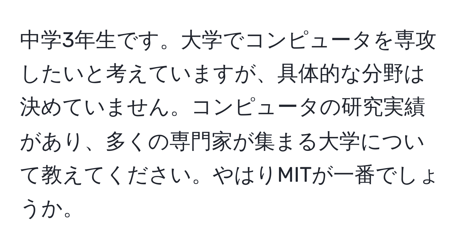 中学3年生です。大学でコンピュータを専攻したいと考えていますが、具体的な分野は決めていません。コンピュータの研究実績があり、多くの専門家が集まる大学について教えてください。やはりMITが一番でしょうか。