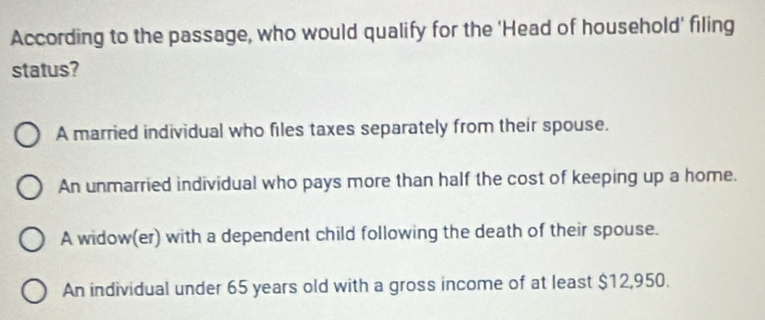 According to the passage, who would qualify for the 'Head of household' filing
status?
A married individual who files taxes separately from their spouse.
An unmarried individual who pays more than half the cost of keeping up a home.
A widow(er) with a dependent child following the death of their spouse.
An individual under 65 years old with a gross income of at least $12,950.