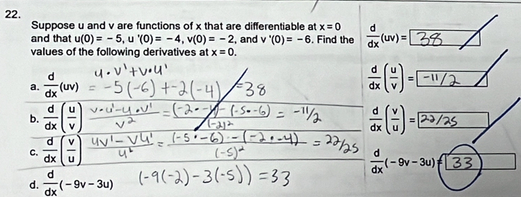 Suppose u and v are functions of x that are differentiable at x=0
and that u(0)=-5, u'(0)=-4, v(0)=-2 , and v'(0)=-6. Find the  d/dx (uv)=| 3 a
values of the following derivatives at x=0.
a.  d/dx (uv)
(÷)-[-/ /
b.  d/dx ( u/v )  d/dx ( v/u )= 2
C.  d/dx ( v/u )
 d/dx (-9v-3u)= B
d.  d/dx (-9v-3u)