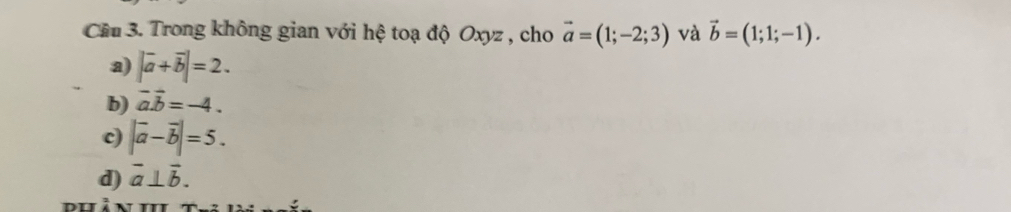 Cầu 3. Trong không gian với hệ toạ độ Oxyz , cho vector a=(1;-2;3) và vector b=(1;1;-1).
a) |vector a+vector b|=2.
b) vector aoverline b=-4.
c) |vector a-vector b|=5.
d) vector a⊥ vector b. 
o