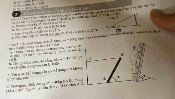 B. N=150N;P=150N
C. N_1=100N;N_2=320N N_1=50N;N_2=70N
D.
2  Câu trấc nghiệm đúng sai (4 điểm)
Tại B(AB=20cm) n) người ta treo 1 vật nặng có trọng lượng P_2=60N được đặt ngang nhờ một bản lễ tại O và dây treo AC.
Câu 1: Thanh OA=60cm P_1=40N như hình 11. Biết
a. Moment của P_1 đối với O là 24 N.m.
b. Moment của P_2 đối với O là 24 N.m.
c. Lực căng dây có độ lớn 60sqrt(2)N.
d. Phản lực hợp với thanh một góc 33,7° và có độ lớn 61,2 N.
Câu 2: Cho một thang có khổi lượng m=20kg được dựa vào tường trơn nhẫn đưới gốc nghiêng α. Hệ số
ma sát giữa thang và sản là k=0,6.
a. Thang chịu tắc dụng của trọng lực, phản lực tại
A, phản lực tại B, lực ma sát tại A và lực ma sát
tại B. B
b. Thang đứng yên cân bằng, nếu a=45° thì lực C
ma sát giữa thang với sản là 100N.
c. Với alpha =36° thang vẫn có thể đứng yên không
trượt trên sản.
d. Một người khổi lượng m'=40kg leo lên thang A α a
khi a=45° Người này lên đến vị trí O' cách A là