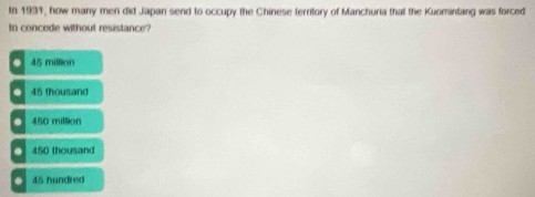 In 1931, how many men did Japan send to occupy the Chinese territory of Manchuria that the Kuomintang was forced
In concede without resistance?
45 million
45 thousand
O 450 million . 450 thousand . 45 hundred