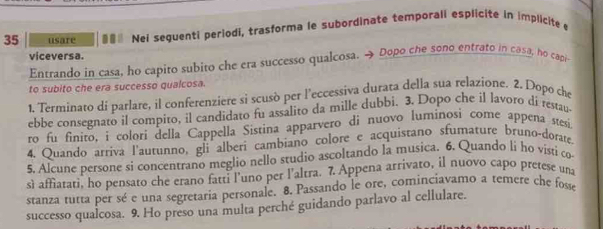 usare Nei seguenti periodi, trasforma le subordinate temporali esplicite in implicite e 
viceversa. 
Entrando in casa, ho capito subito che era successo qualcosa. → Dopo che sono entrato in casa, ho capi- 
to subito che era successo qualcosa. 
1. Terminato di parlare, il conferenziere si scusò per l’eccessiva durata della sua relazione. 2. Dopo che 
ebbe consegnato il compito, il candidato fu assalito da mille dubbi. 3. Dopo che il lavoro di restau- 
ro fu finito, i colori della Cappella Sistina apparvero di nuovo luminosi come appena stesi. 
4. Quando arriva l'autunno, gli alberi cambiano colore e acquistano sfumature bruno-dorate. 
5. Alcune persone si concentrano meglio nello studio ascoltando la musica. 6. Quando li ho visti co 
sì affiatati, ho pensato che erano fatti l’uno per l’altra. 7. Appena arrivato, il nuovo capo pretese una 
stanza tutta per sé e una segretaria personale. 8. Passando le ore, cominciavamo a temere che fosse 
successo qualcosa. 9. Ho preso una multa perché guidando parlavo al cellulare.