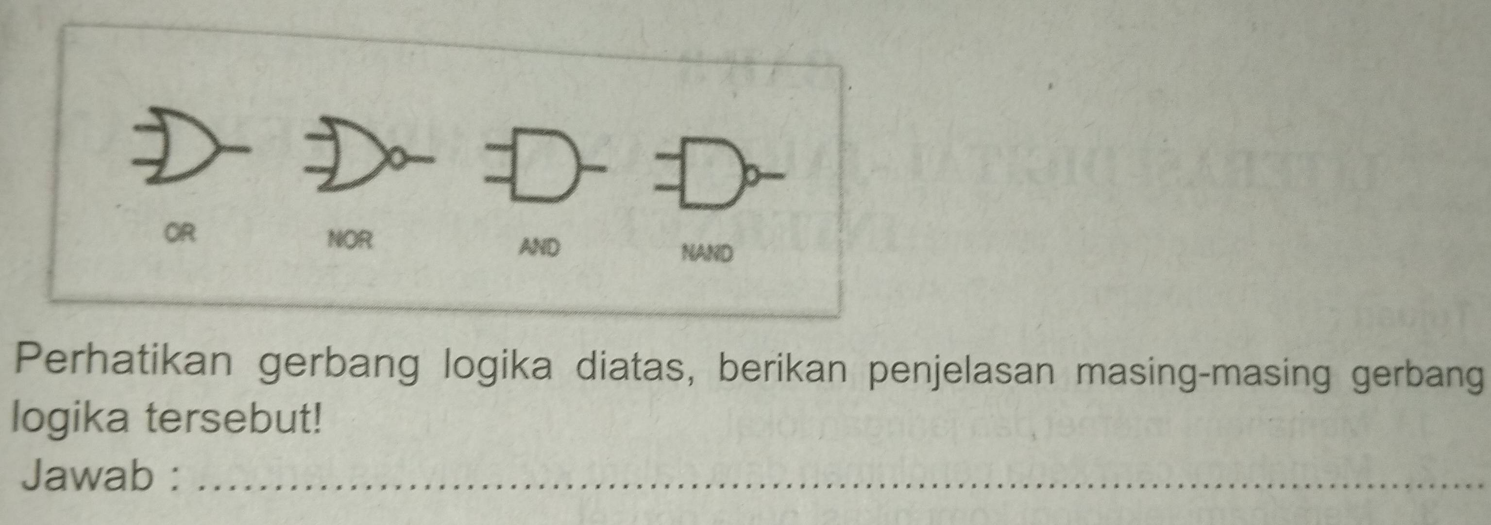 OR 
NOR NAND 
AND 
Perhatikan gerbang logika diatas, berikan penjelasan masing-masing gerbang 
logika tersebut! 
Jawab :_ 
_