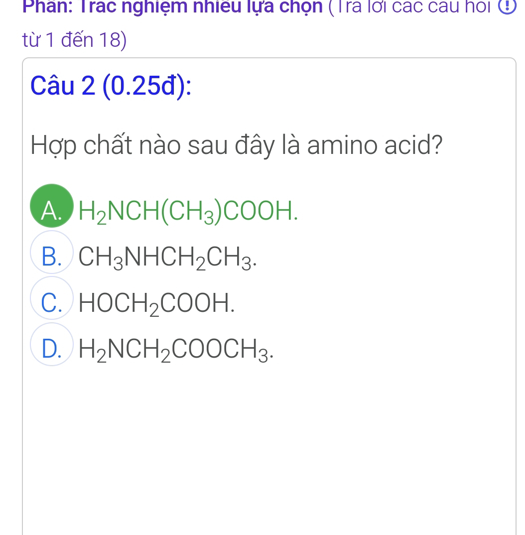 Phân: Trác nghiệm nhiều lựa chọn (Tra lới các cau hoi ở
từ 1 đến 18)
Câu 2 (0.25đ):
Hợp chất nào sau đây là amino acid?
A. H_2NCH(CH_3)COOH.
B. CH_3NHCH_2CH_3.
C. HOCH_2COOH.
D. H_2NCH_2COOCH_3.