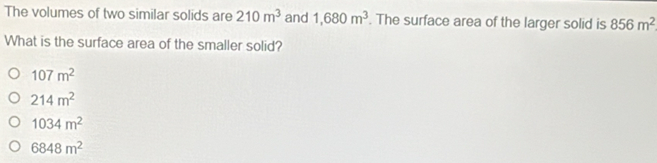 The volumes of two similar solids are 210m^3 and 1,680m^3. The surface area of the larger solid is 856m^2
What is the surface area of the smaller solid?
107m^2
214m^2
1034m^2
6848m^2