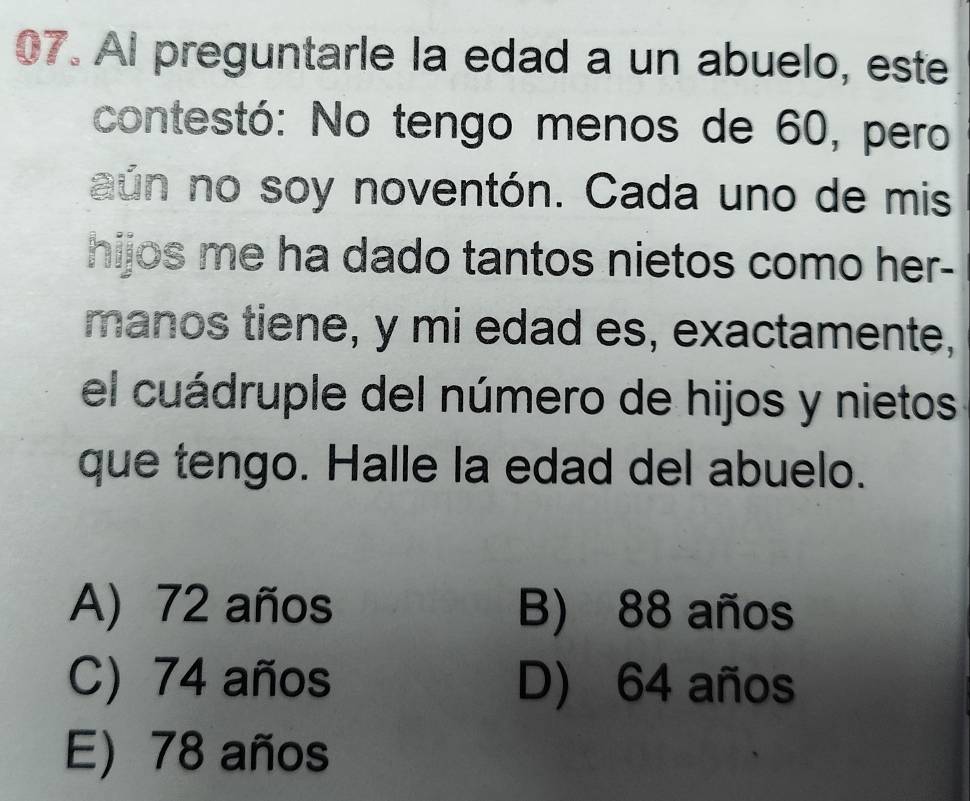 AI preguntarle la edad a un abuelo, este
contestó: No tengo menos de 60, pero
aún no soy noventón. Cada uno de mis
hijos me ha dado tantos nietos como her-
manos tiene, y mi edad es, exactamente,
el cuádruple del número de hijos y nietos
que tengo. Halle la edad del abuelo.
A) 72 años B) 88 años
C) 74 años D) 64 años
E) 78 años