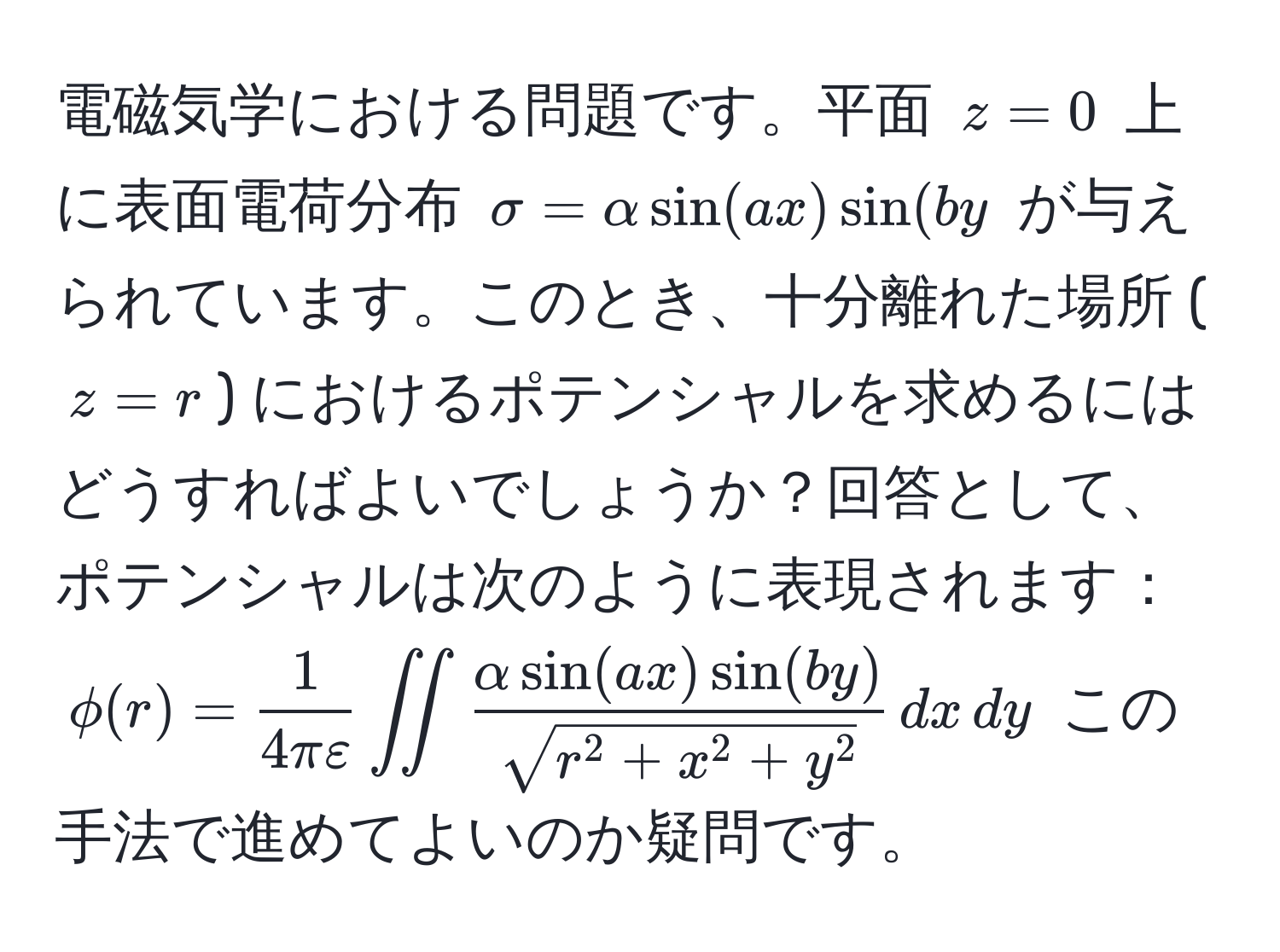 電磁気学における問題です。平面 $z=0$ 上に表面電荷分布 $sigma = alpha sin(ax) sin(by$ が与えられています。このとき、十分離れた場所 ($z=r$) におけるポテンシャルを求めるにはどうすればよいでしょうか？回答として、ポテンシャルは次のように表現されます：  $phi(r) =  1/4 π varepsilon  iint fracalpha sin(ax) sin(by)sqrt(r^(2 + x^2 + y^2)) , dx , dy$ この手法で進めてよいのか疑問です。