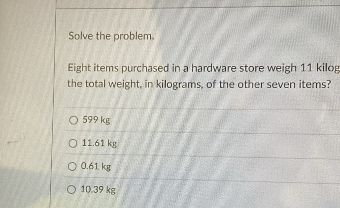 Solve the problem.
Eight items purchased in a hardware store weigh 11 kilog
the total weight, in kilograms, of the other seven items?
599 kg
11.61 kg
0.61 kg
10.39 kg