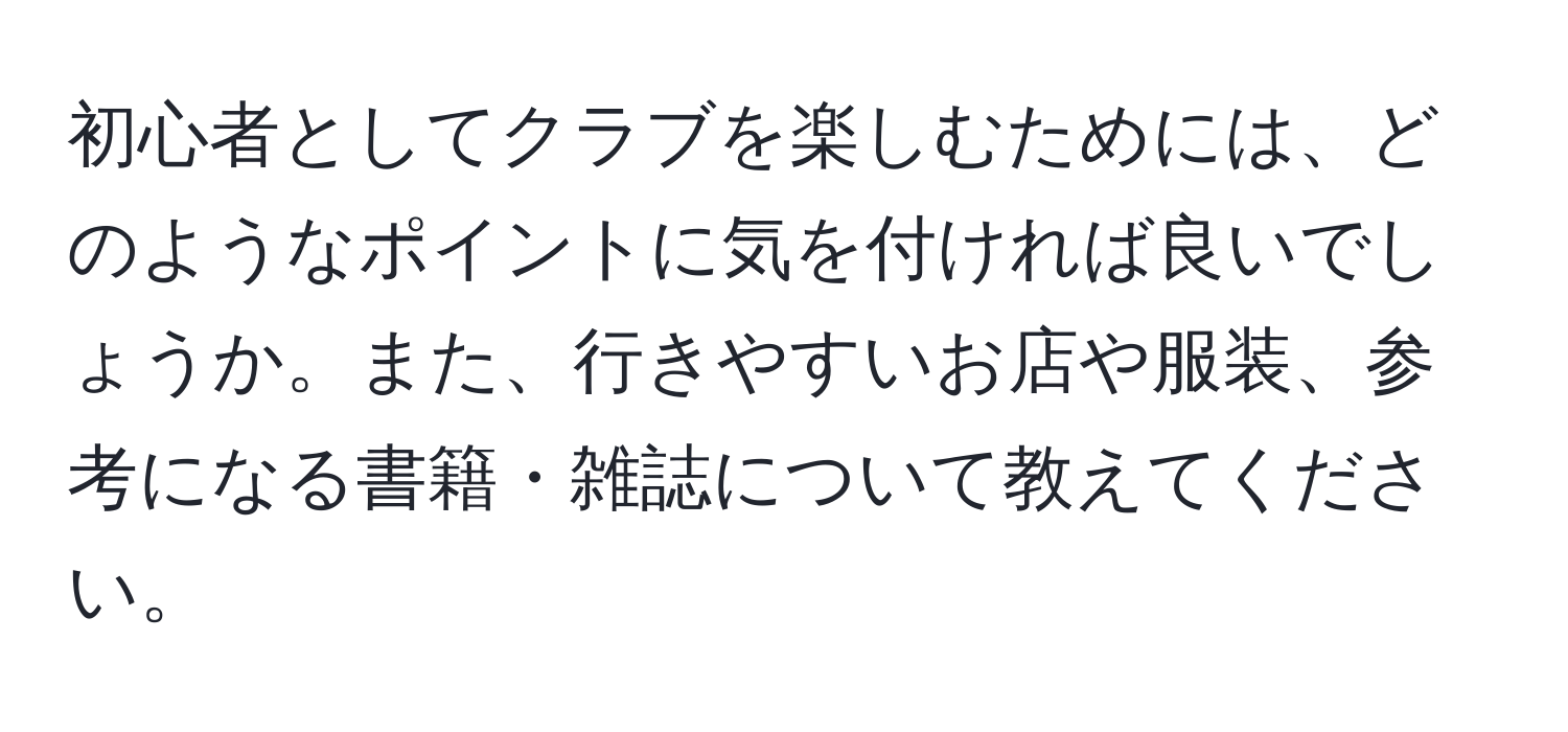 初心者としてクラブを楽しむためには、どのようなポイントに気を付ければ良いでしょうか。また、行きやすいお店や服装、参考になる書籍・雑誌について教えてください。