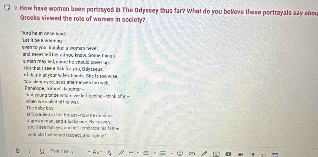 How have women been portrayed in The Odyssey thus far? What do you believe these portrayals say abou 
Greeks viewed the role of women in society? 
"And he at once said: 
‘Let it be a warning 
even to you. Indulge a woman never, 
and never tell her all you know. Some things 
a man may tell, some he should cover up. 
Not that I see a risk for you, Odysseus, 
of death at your wife's hands. She is too wise, 
too clear-eyed, sees alternatives too well, 
Penelope, Ikários' daughter— 
that young bride whom we left behind—think of it!-- 
when we sailed off to war. 
The baby boy 
still cradled at her breast--now he must be 
a grown man, and a lucky one. By heaven, 
you'll see him yet, and he'll embrace his father 
with old fashioned respect, and rightly." 
B Font Family Aa p_△ 