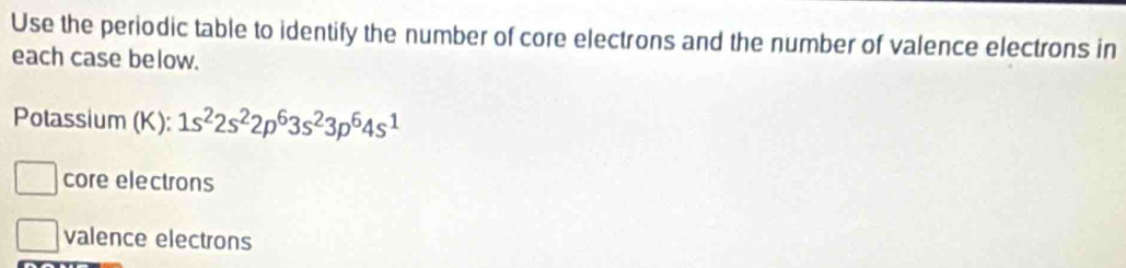 Use the periodic table to identify the number of core electrons and the number of valence electrons in 
each case below. 
Potassium (K): 1s^22s^22p^63s^23p^64s^1
core electrons 
valence electrons