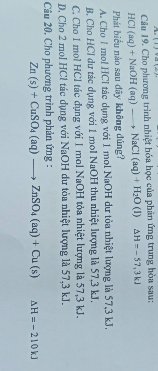 (1) va (2)
Câu 19. Cho phương trình nhiệt hóa học của phản ứng trung hòa sau:
HCl (aq) + Na( OH(aq)to NaCl(aq)+H_2O (1) △ H=-57,3kJ
Phát biểu nào sau đây không đúng?
A. Cho 1 mol HCl tác dụng với 1 mol NaOH dư tỏa nhiệt lượng là 57, 3 kJ.
B. Cho HCl dư tác dụng với 1 mol NaOH thu nhiệt lượng là 57, 3 kJ.
C. Cho 1 mol HCl tác dụng với 1 mol NaOH tỏa nhiệt lượng là 57, 3 kJ.
D. Cho 2 mol HCl tác dụng với NaOH dư tỏa nhiệt lượng là 57, 3 kJ.
Câu 20. Cho phương trình phản ứng :
Zn(s)+CuSO_4(aq)to ZnSO_4(aq)+Cu(s) Delta H=-210kJ