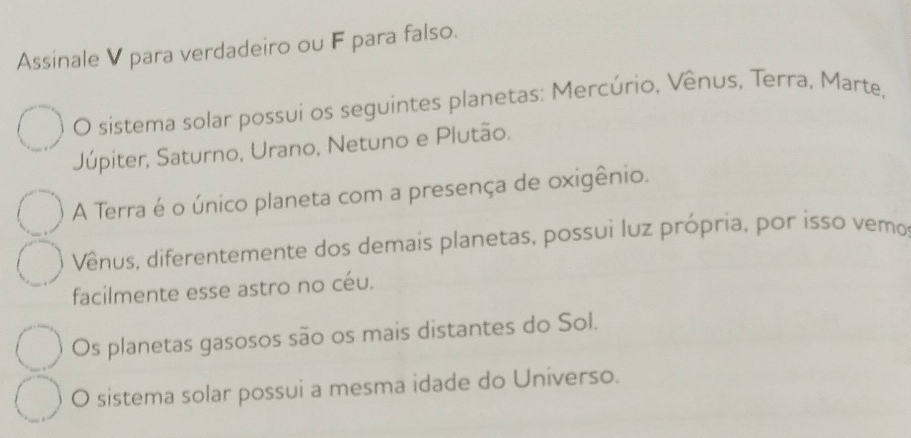 Assinale V para verdadeiro ou F para falso.
O sistema solar possui os seguintes planetas: Mercúrio, Vênus, Terra, Marte,
Júpiter, Saturno, Urano, Netuno e Plutão.
A Terra é o único planeta com a presença de oxigênio.
Vênus, diferentemente dos demais planetas, possui luz própria, por isso vemo
facilmente esse astro no céu.
Os planetas gasosos são os mais distantes do Sol.
O sistema solar possui a mesma idade do Universo.