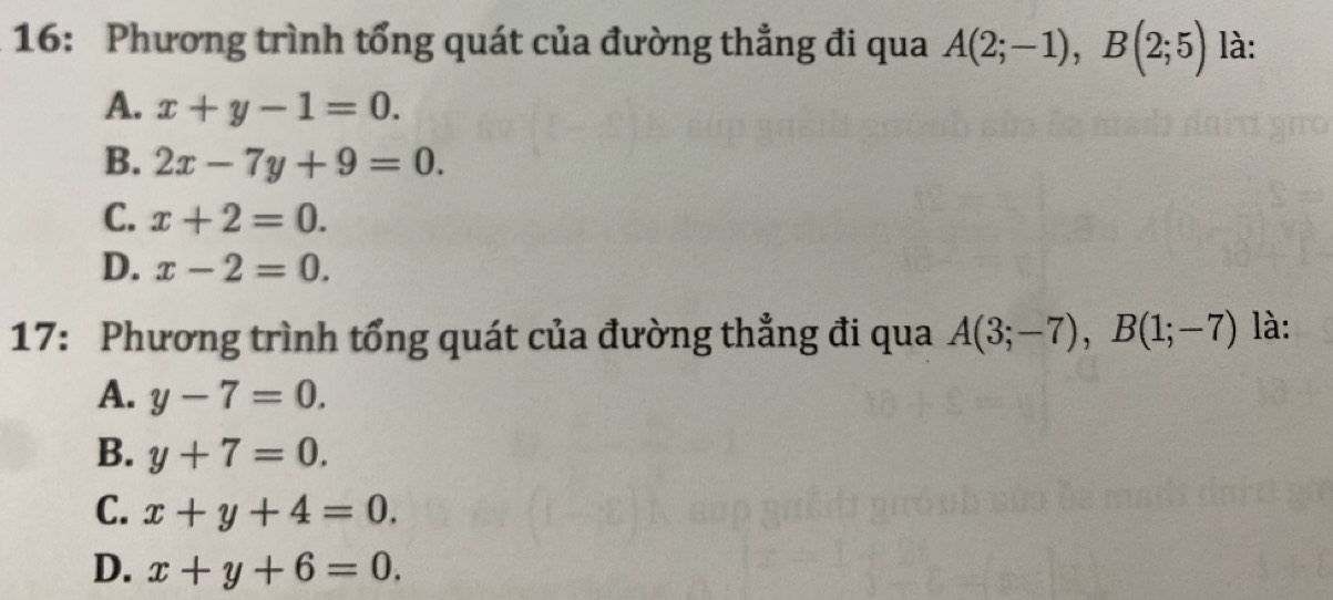 16: Phương trình tổng quát của đường thẳng đi qua A(2;-1), B(2;5) là:
A. x+y-1=0.
B. 2x-7y+9=0.
C. x+2=0.
D. x-2=0. 
17: Phương trình tổng quát của đường thẳng đi qua A(3;-7), B(1;-7) là:
A. y-7=0.
B. y+7=0.
C. x+y+4=0.
D. x+y+6=0.