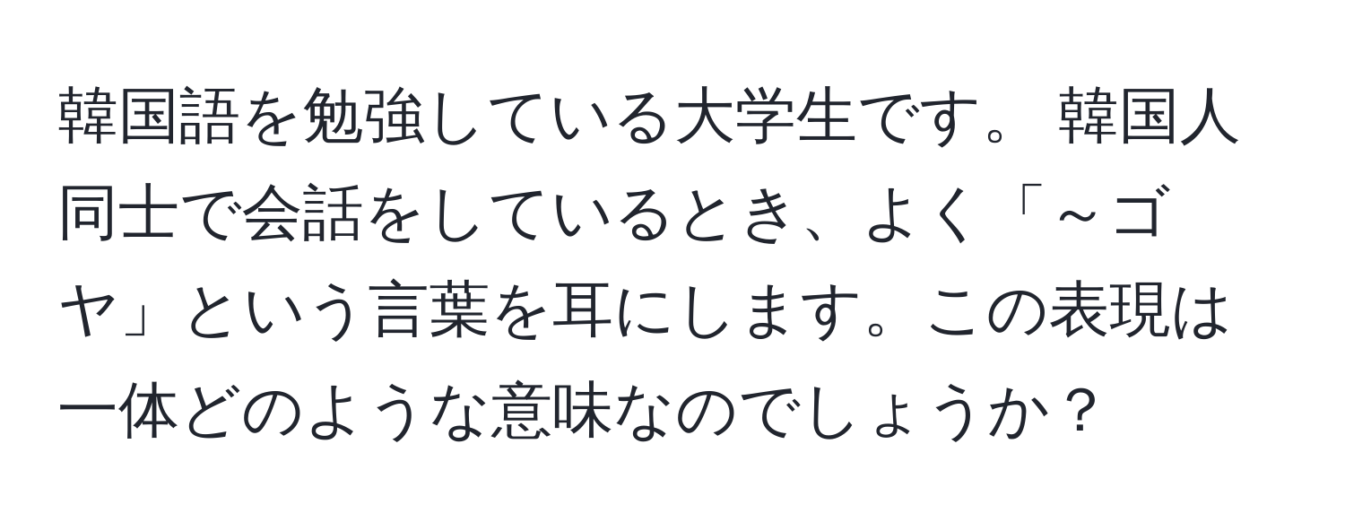 韓国語を勉強している大学生です。 韓国人同士で会話をしているとき、よく「～ゴヤ」という言葉を耳にします。この表現は一体どのような意味なのでしょうか？