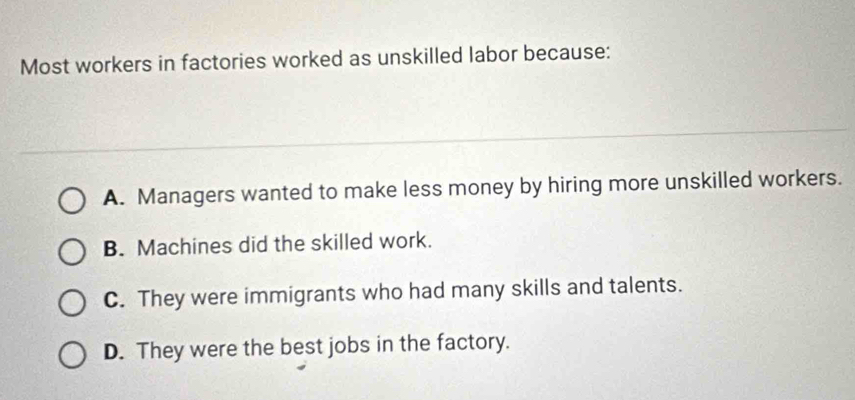 Most workers in factories worked as unskilled labor because:
A. Managers wanted to make less money by hiring more unskilled workers.
B. Machines did the skilled work.
C. They were immigrants who had many skills and talents.
D. They were the best jobs in the factory.