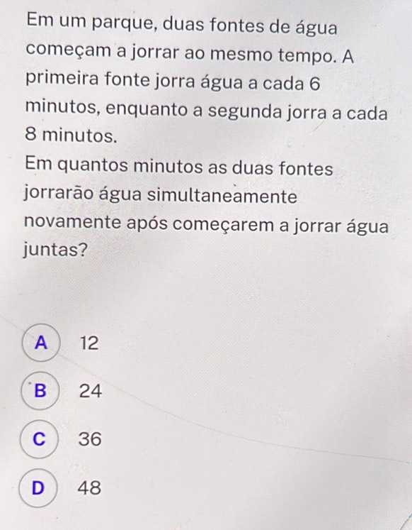 Em um parque, duas fontes de água
começam a jorrar ao mesmo tempo. A
primeira fonte jorra água a cada 6
minutos, enquanto a segunda jorra a cada
8 minutos.
Em quantos minutos as duas fontes
jorrarão água simultaneamente
novamente após começarem a jorrar água
juntas?
A  12
B) 24
C 36
D) 48