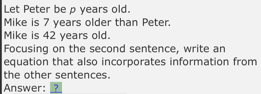 Let Peter be p years old. 
Mike is 7 years older than Peter. 
Mike is 42 years old. 
Focusing on the second sentence, write an 
equation that also incorporates information from 
the other sentences. 
Answer: _?