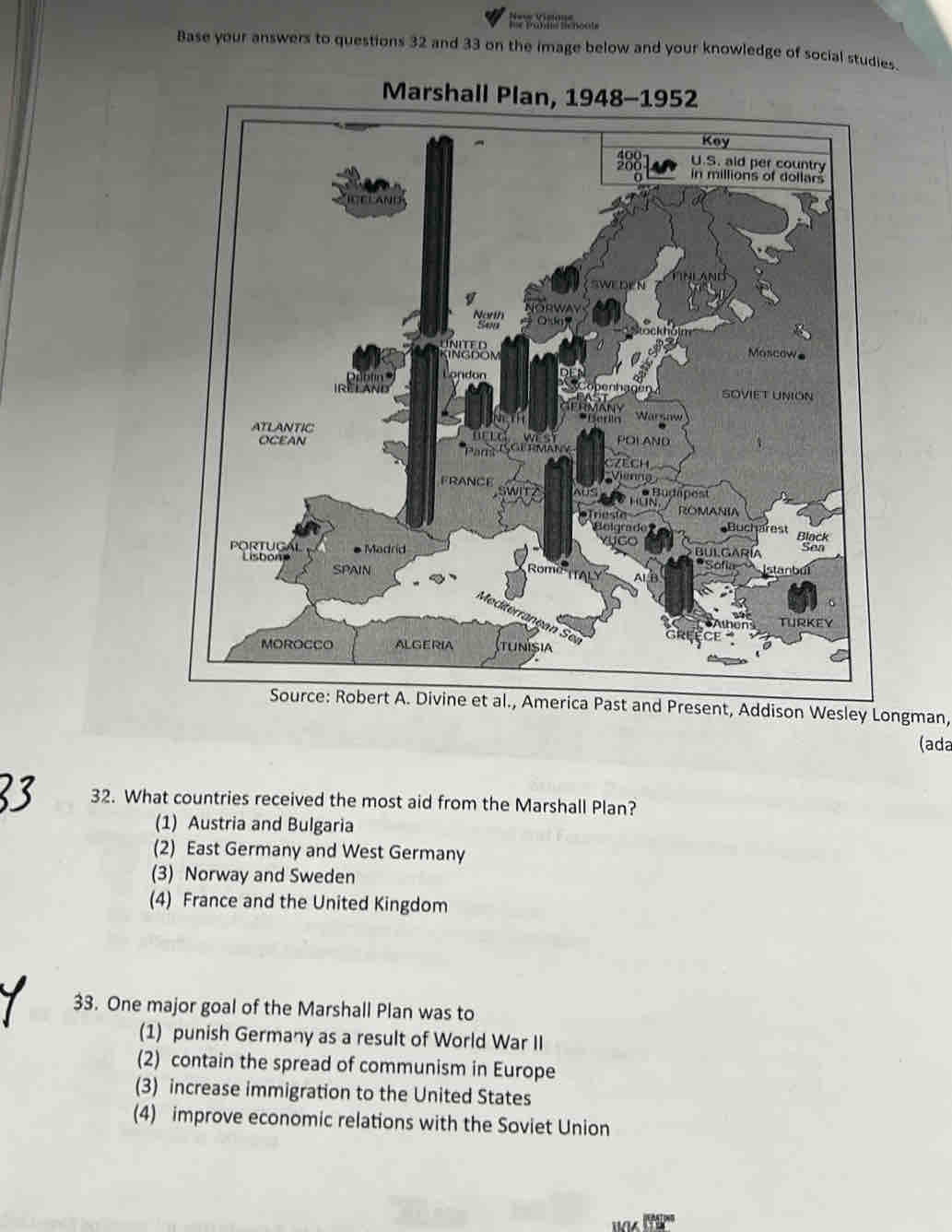 Base your answers to questions 32 and 33 on the image below and your knowledge of social studies.
Marshall Plan, 1948-1952
t and Present, Addison Wesley Longman,
(ada
32. What countries received the most aid from the Marshall Plan?
(1) Austria and Bulgaria
(2) East Germany and West Germany
(3) Norway and Sweden
(4) France and the United Kingdom
33. One major goal of the Marshall Plan was to
(1) punish Germany as a result of World War II
(2) contain the spread of communism in Europe
(3) increase immigration to the United States
(4) improve economic relations with the Soviet Union
wa