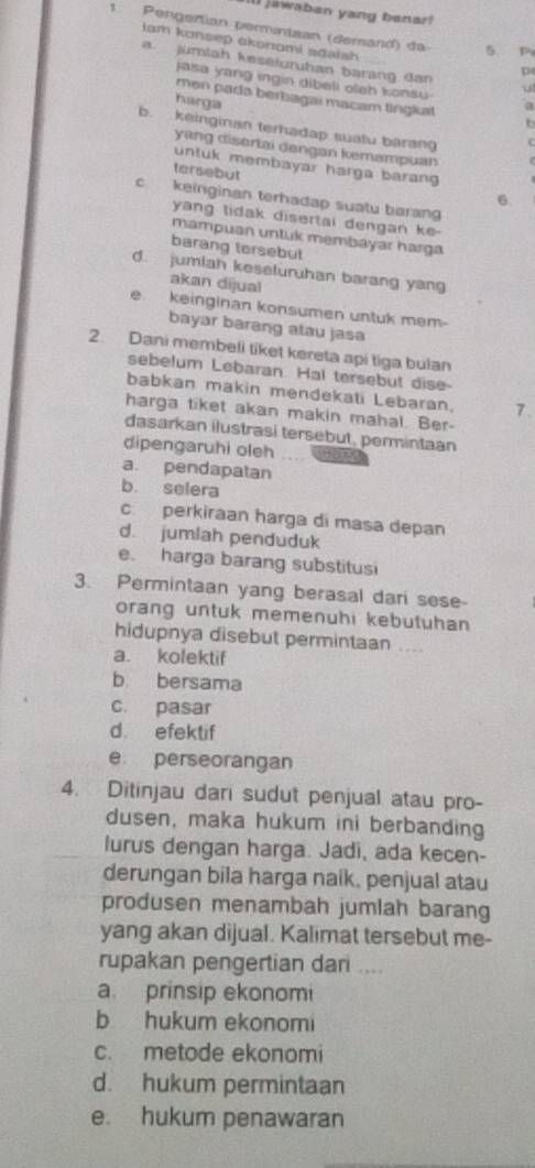 I] jawaban yang banar!
1. Pengertian permintaan (demand) da 5. P
iam konsep okonomi adaish
a. jümlah keseluruhan barang đan
D
jasa yang ingin dibeli oleh konsu
harga
men pada berbagai macam tinglat b
a
b. keinginan terhadap suatu barang
yang disertai dengan kemampuan
untuk membayar harga barang 
tersebut
c  keinginan terhadap suatu baran
6.
yang lidak disertal dengan ke-
mampuan untuk membayar harga
barang tersebut
d. jumlah keseluruhan barang yang
akan dijual
e. keinginan konsumen untuk mem-
bayar barang atau jasa
2. Dani membeli tiket kereta api tiga bulan
sebelum Lebaran. Hal tersebut dise-
babkan makin mendekati Lebaran. 7.
harga tiket akan makin mahal. Ber-
dasarkan ilustrasi tersebut, permintaan
dipengaruhi oleh do
a. pendapatan
b. selera
c. perkiraan harga di masa depan
d. jumlah penduduk
e. harga barang substitusi
3. Permintaan yang berasal dari sese-
orang untuk memenuhi kebutuhan 
hidupnya disebut permintaan ....
a. kolektif
b bersama
c. pasar
d. efektif
e perseorangan
4. Ditinjau dari sudut penjual atau pro-
dusen, maka hukum ini berbanding
lurus dengan harga. Jadi, ada kecen-
derungan bila harga naík, penjual atau
produsen menambah jumlah barang
yang akan dijual. Kalimat tersebut me-
rupakan pengertian dari ....
a. prinsip ekonomi
b hukum ekonomi
c. metode ekonomi
d. hukum permintaan
e. hukum penawaran