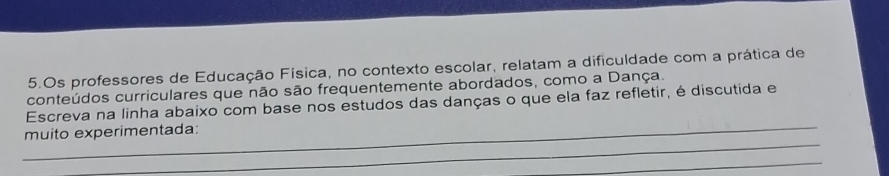 Os professores de Educação Física, no contexto escolar, relatam a dificuldade com a prática de 
conteúdos curriculares que não são frequentemente abordados, como a Dança. 
_ 
Escreva na linha abaixo com base nos estudos das danças o que ela faz refletir, é discutida e 
_ 
muito experimentada: 
_