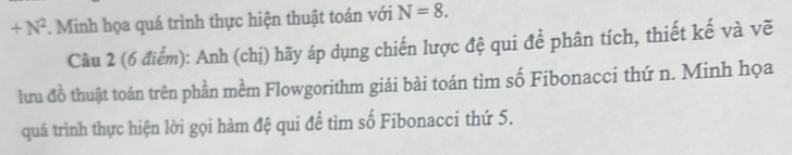 +N^2 *. Minh họa quá trình thực hiện thuật toán với N=8. 
Câu 2 (6 điểm): Anh (chị) hãy áp dụng chiến lược đệ qui để phân tích, thiết kế và vẽ 
lưu đồ thuật toán trên phần mềm Flowgorithm giải bài toán tìm số Fibonacci thứ n. Minh họa 
quá trình thực hiện lời gọi hàm đệ qui để tìm số Fibonacci thứ 5.