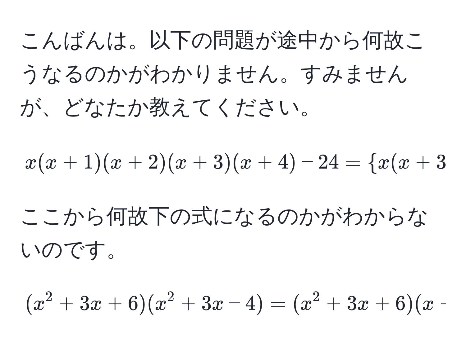 こんばんは。以下の問題が途中から何故こうなるのかがわかりません。すみませんが、どなたか教えてください。  
$$x (x+1) (x+2) (x+3) (x+4) - 24 =  x (x+3)   (x+1)(x+2)  - 24 = (x^2 + 3x) + 2(x^2 + 3x) - 24 $$  
ここから何故下の式になるのかがわからないのです。  
$$(x^2 + 3x + 6)(x^2 + 3x - 4) = (x^2 + 3x + 6)(x + 4)(x - 1)$$