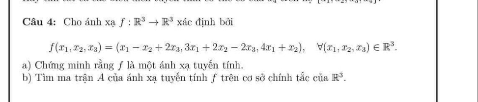 Cho ánh xạ f:R^3to R^3xac định bởi
f(x_1,x_2, x_3)=(x_1-x_2+2x_3,3x_1+2x_2-2x_3, 4x_1+x_2), forall (x_1,x_2,x_3)∈ R^3. 
a) Chứng minh rằng f là một ánh xạ tuyến tính.
b) Tìm ma trận A của ánh xạ tuyến tính ƒ trên cơ sở chính tắc của R^3.