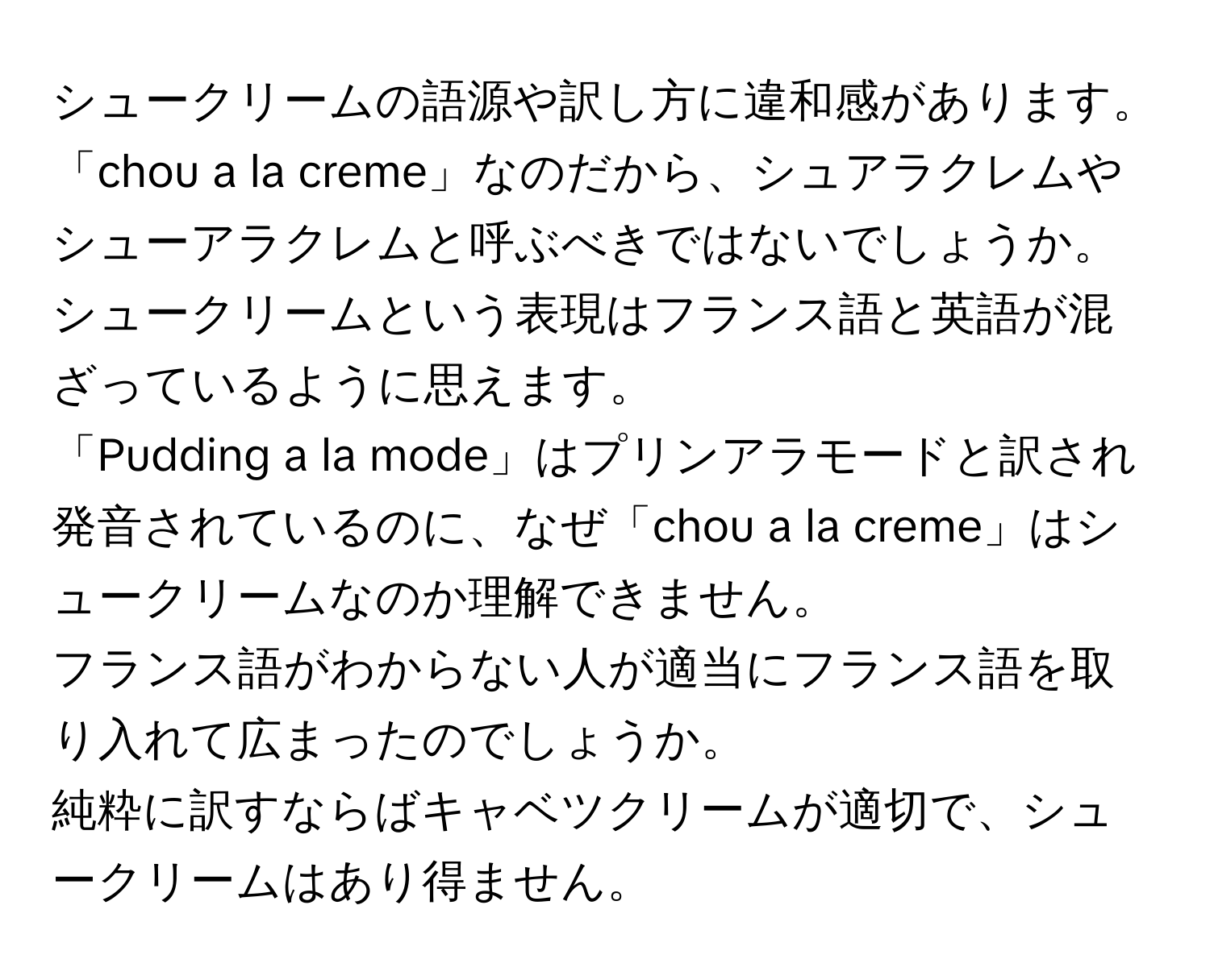 シュークリームの語源や訳し方に違和感があります。  
「chou a la creme」なのだから、シュアラクレムやシューアラクレムと呼ぶべきではないでしょうか。  
シュークリームという表現はフランス語と英語が混ざっているように思えます。  
「Pudding a la mode」はプリンアラモードと訳され発音されているのに、なぜ「chou a la creme」はシュークリームなのか理解できません。  
フランス語がわからない人が適当にフランス語を取り入れて広まったのでしょうか。  
純粋に訳すならばキャベツクリームが適切で、シュークリームはあり得ません。