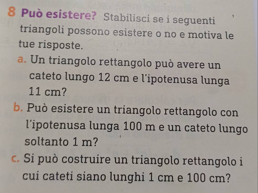 Può esistere? Stabilisci se i seguenti 
triangoli possono esistere o no e motiva le 
tue risposte. 
a. Un triangolo rettangolo può avere un 
cateto lungo 12 cm e l'ipotenusa lunga
11 cm? 
b. Può esistere un triangolo rettangolo con 
l’ipotenusa lunga 100 m e un cateto lungo 
soltanto 1 m? 
c. Si può costruire un triangolo rettangolo i 
cui cateti siano lunghi 1 cm e 100 cm?