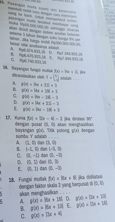 Pasangan muda suami istri berencana
membeli mobil baru dengan cara meminjam 
uang ke bank. Untuk memperkecil cicilan.
pasangan muda tersebut membayar uan 
muka Rp50.000.000,00 sehingga sisanya
akan dicicil dengan sistem anuitas bulanan 
selama 3 tahun dengan suku bunga 9% per
tahun. Jika harga mobil Rp300.000.000,00,
besar nilai anuitasnya adalah . . . .
A. Rp6.074.933,16 D. Rp7.349.933,16
B. Rp6.470.933,16 E. Rp7.949.933,16
C. Rp6.740.933,16
16. Bayangan fungsi mutlak f(x)=|4x+1| , jika
ditranslasikan oleh T=beginpmatrix 5 -3endpmatrix adalah . . . .
A. g(x)=|4x+21|+3
B. g(x)=|4x+19|+3
C. g(x)=|4x-19|-3
D. g(x)=|4x+21|-3
E. g(x)=|4x-19|+3
17. Kurva f(x)=|2x-4|-2 jika dirotasi 90°
dengan pusat (0,0) akan menghasilkan
bayangan g(x). Titik poton g(x) dengan
sumbu Y adalah . . . .
A. (1,0) dan (3,0)
B. (-1,0) dan (-3,0)
C. (0,-1) dan (0,-3)
D. (0,1) dan (0,3)
E. (0,1) dan (0,-3)
18. Fungsi mutlak f(x)=beginvmatrix 6x+8endvmatrix jika didilatasi
dengan faktor skala 2 yang berpusat di (0,0)
akan menghasilkan . . . .
b A. g(x)=|6x+16| D. g(x)=|3x+10|
B. g(x)=|6x+10| E. g(x)=|3x+16|
C. g(x)=|3x+4|