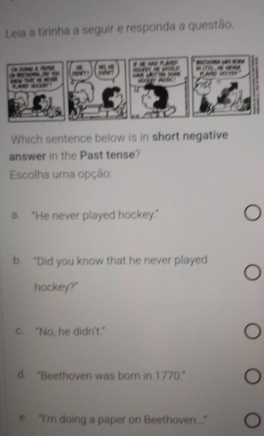 Leia a tirinha a seguir e responda a questão.
Which sentence below is in short negative
answer in the Past tense?
Escolha uma opção:
a. “He never played hockey.”
b. “Did you know that he never played
hockey?"
c. "No, he didn't."
d. “Beethoven was born in 1770.”
e. “I'm doing a paper on Beethoven...”