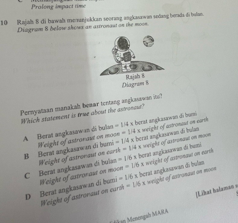 Prolong impact time
10 Rajah 8 di bawah menunjukkan seorang angkasawan sedang berada di bulan.
Diagram 8 below shows an astronaut on the moon.
Pernyataan manakah benar tentang angkasawan itu?
Which statement is true about the astronaut?
A Berat angkasawan di bulan =1/4x berat angkasawan di bumi
Weight of astronaut on mOC on =1/4x weight of astronaut on earth
B Berat angkasawan di bumi =1/4x berat angkasawan di bulan
Weight of astronaut on earth =1/4x weight of astronaut on moon
C Berat angkasawan di bulan =1/6x berat angkasawan di bumi
Weight of astronaut on moon =1/6x weight of astronaut on earth
D Berat angkasawan di bumi =1/6x berat angkasawan di bulan
Weight of astronaut on earth =1/6x weight of astronaut on moon
[Lihat halaman s
dikan Menengah MARA