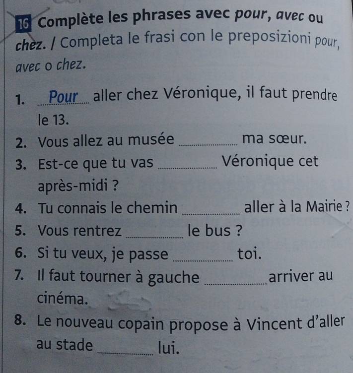 Complète les phrases avec pour, avec ou 
chez. / Completa le frasi con le preposizioni pour, 
avec o chez. 
1.Pour..... aller chez Véronique, il faut prendre 
le 13. 
2. Vous allez au musée _ma sœur. 
3. Est-ce que tu vas _Véronique cet 
après-midi ? 
4. Tu connais le chemin _aller à la Mairie ? 
5. Vous rentrez _le bus ? 
6. Si tu veux, je passe _toi. 
7. Il faut tourner à gauche _arriver au 
cinéma. 
8. Le nouveau copain propose à Vincent d'aller 
au stade _lui.