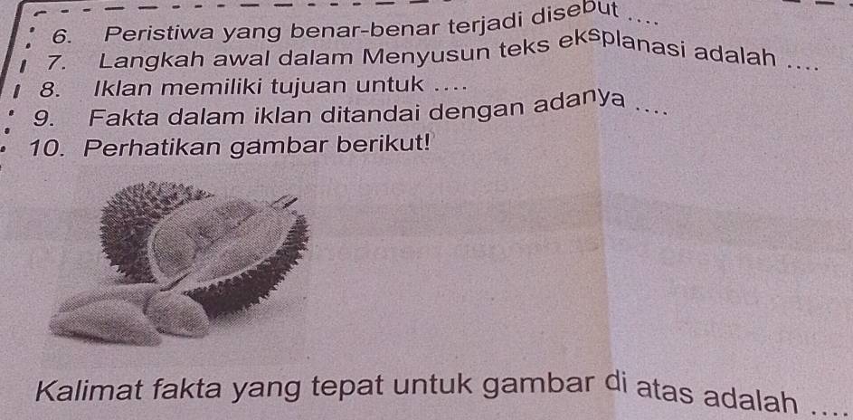 Peristiwa yang benar-benar terjadi disebut . _ 
7. Langkah awal dalam Menyusun teks eksplanasi adalah ._ 
8. Iklan memiliki tujuan untuk … 
9. Fakta dalam iklan ditandai dengan adanya_ 
10. Perhatikan gambar berikut! 
Kalimat fakta yang tepat untuk gambar di atas adalah ....