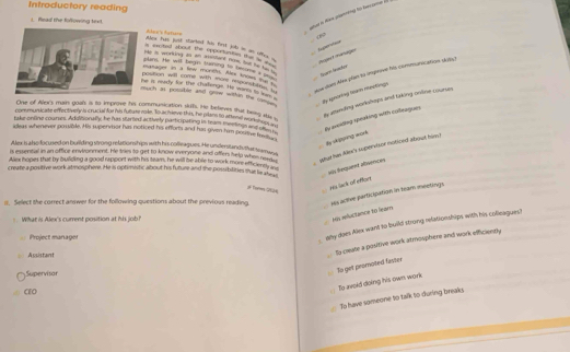 Introductory reading
sot i tew panring to berame 
”
L. Read the following text.Abce's Agtiare es hm had shred he frd hi im sre  
Beßeret
a sxced ahout e opporsnis the w Aojer t ménages
He is workng ao as amentend nost fel ths thim t
plans. He wn't begn saning to telm   
aue dons Alve plan sa impeve his conmurication dub )
matager in a few montls. Alex knows toe t
postion will come with more eeponsin 
he is ready for the challenge. He ware io u fy
uch as possible and griw within the muth s dy spronng cam mnatings
Onse of Ales's mains goals is to improve his commusication sUs. He befierves that hees as 
dy attanding workshops and taking onfine courses
communsicate effectiveyn's crucial for his futute role. 15 achieve this, he plans to attend won ? Mea
y arcidheg speaking with colleagues.
take-online courres. Addivonally, he has stared actively participating in feam meelings an 'Phin
ideas whenever possible. His supervbor has noticed his efforts and has given him posilive ns h
ay aaeng monh 
is essential is an office environment. He tries to get to know everyone and offers help when nooft yshat han Alle's supervisor noticed about him?
Alex is alsofocused on building strong relationships with his colleagues. He understand stfat tamans
Allex hopes that by builiding a good rappont with his team, he will be able to work more efficens fet
create a postive work atmosphere. He is optimistic about his future and the possibilities that lie ah l . aiv hequent absences
Tower 7634
As lack of effor
II. Select the correct answer for the following questions about the previous reading. His acthve participation in hearn meetings.
What is Alex's current position at his job?
ms refuctance to lear
Project manager
ahy does Alex want to build strong relationships with his colleagues!
Assistant a.
lo create a positive work atrosphere and work efficiently
Supervisor
la-get promoted faster
CIO
To avold doing his own work
To have someone to talk to during breaks.