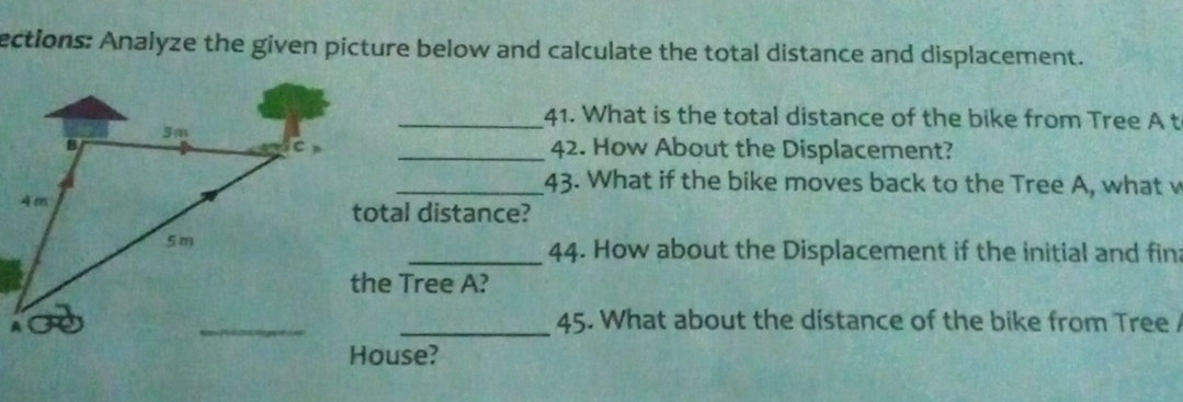 ections: Analyze the given picture below and calculate the total distance and displacement. 
_41. What is the total distance of the bike from Tree A t 
C _42. How About the Displacement? 
_43. What if the bike moves back to the Tree A, what v 
total distance? 
_44. How about the Displacement if the initial and fin: 
the Tree A? 
_45. What about the distance of the bike from Tree / 
House?