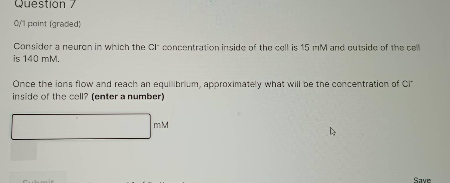 (graded) 
Consider a neuron in which the Clˉ concentration inside of the cell is 15 mM and outside of the cell 
is 140 mM. 
Once the ions flow and reach an equilibrium, approximately what will be the concentration of Cl 
inside of the cell? (enter a number)
mM
Save