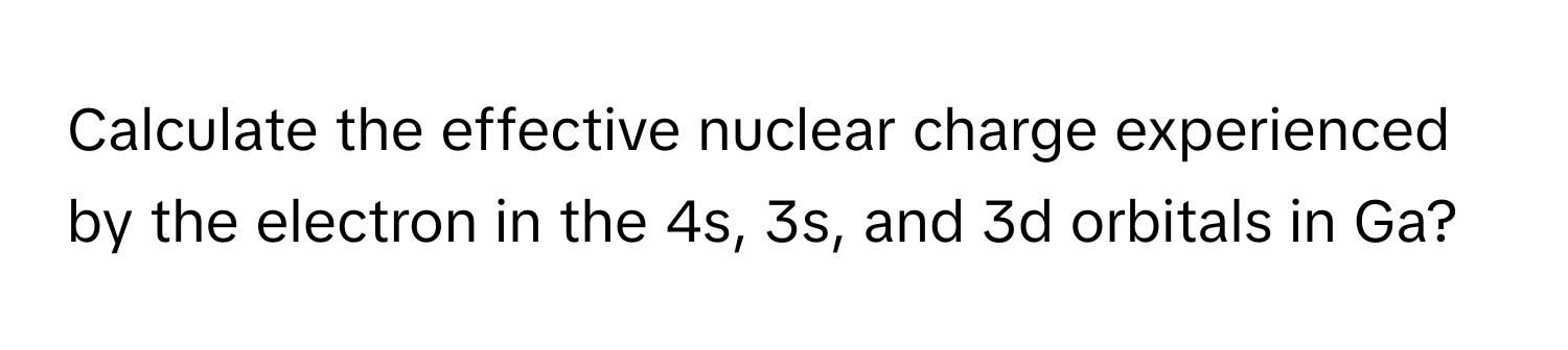 Calculate the effective nuclear charge experienced by the electron in the 4s, 3s, and 3d orbitals in Ga?