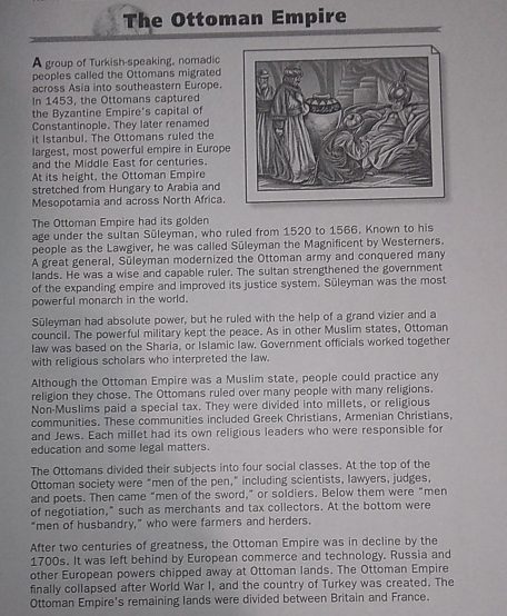 The Ottoman Empire 
A group of Turkish-speaking, nomadic 
peoples called the Ottomans migrated 
across Asia into southeastern Europe. 
In 1453, the Ottomans captured 
the Byzantine Empire's capital of 
Constantinople. They later renamed 
it Istanbul. The Ottomans ruled the 
largest, most powerful empire in Europe 
and the Middle East for centuries. 
At its height, the Ottoman Empire 
stretched from Hungary to Arabia and 
Mesopotamia and across North Africa. 
The Ottoman Empire had its golden 
age under the sultan Süleyman, who ruled from 1520 to 1566. Known to his 
people as the Lawgiver, he was called Süleyman the Magnificent by Westerners. 
A great general, Süleyman modernized the Ottoman army and conquered many 
lands. He was a wise and capable ruler. The sultan strengthened the government 
of the expanding empire and improved its justice system. Süleyman was the most 
powerful monarch in the world. 
Sūleyman had absolute power, but he ruled with the help of a grand vizier and a 
council. The powerful military kept the peace. As in other Muslim states, Ottoman 
law was based on the Sharia, or Islamic law, Government officials worked together 
with religious scholars who interpreted the law. 
Although the Ottoman Empire was a Muslim state, people could practice any 
religion they chose. The Ottomans ruled over many people with many religions. 
Non-Muslims paid a special tax. They were divided into millets, or religious 
communities. These communities included Greek Christians, Armenian Christians, 
and Jews. Each millet had its own religious leaders who were responsible for 
education and some legal matters. 
The Ottomans divided their subjects into four social classes. At the top of the 
Ottoman society were “men of the pen,” including scientists, lawyers, judges, 
and poets. Then came “men of the sword,” or soldiers. Below them were “men 
of negotiation," such as merchants and tax collectors. At the bottom were 
"men of husbandry," who were farmers and herders. 
After two centuries of greatness, the Ottoman Empire was in decline by the 
1700s. It was left behind by European commerce and technology. Russia and 
other European powers chipped away at Ottoman lands. The Ottoman Empire 
finally collapsed after World War I, and the country of Turkey was created. The 
Ottoman Empire's remaining lands were divided between Britain and France.