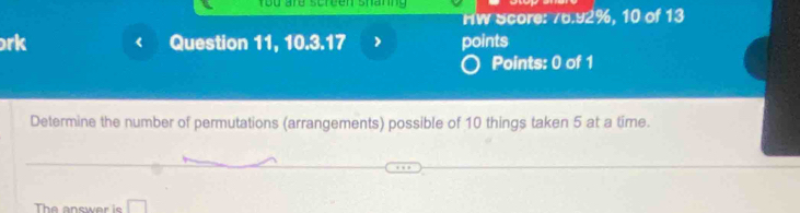 You ard scrcen sharng 
HW Score: 76.92%, 10 of 13 
rk C Question 11, 10.3.17 points 
Points: 0 of 1 
Determine the number of permutations (arrangements) possible of 10 things taken 5 at a time. 
The answer is □