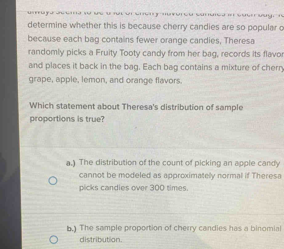 determine whether this is because cherry candies are so popular o
because each bag contains fewer orange candies, Theresa
randomly picks a Fruity Tooty candy from her bag, records its flavor
and places it back in the bag. Each bag contains a mixture of cherry
grape, apple, lemon, and orange flavors.
Which statement about Theresa's distribution of sample
proportions is true?
a.) The distribution of the count of picking an apple candy
cannot be modeled as approximately normal if Theresa
picks candies over 300 times.
b.) The sample proportion of cherry candies has a binomial
distribution.