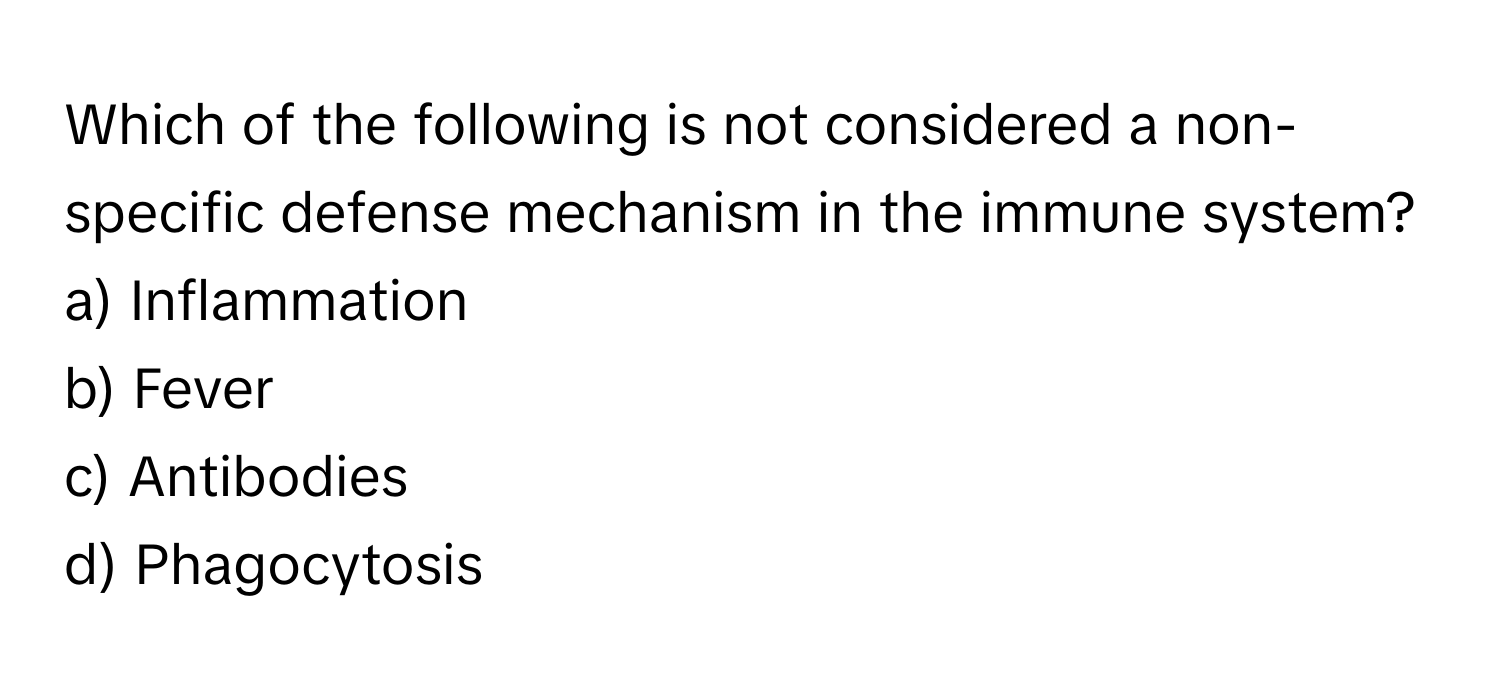 Which of the following is not considered a non-specific defense mechanism in the immune system?

a) Inflammation 
b) Fever 
c) Antibodies 
d) Phagocytosis