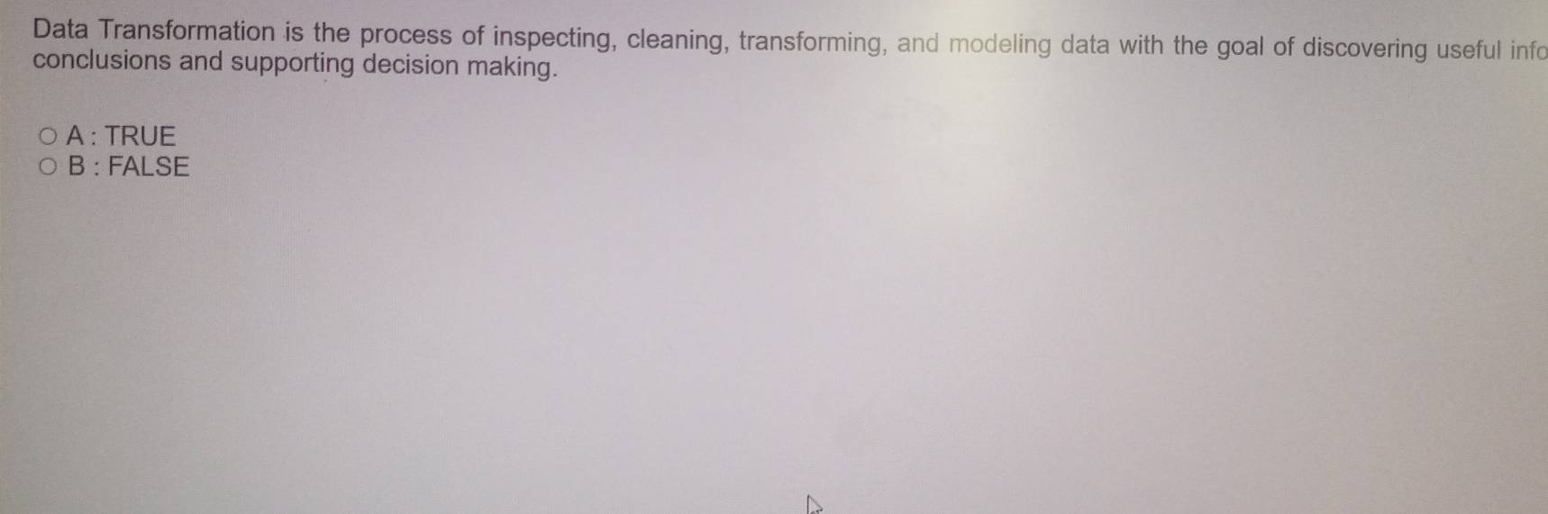 Data Transformation is the process of inspecting, cleaning, transforming, and modeling data with the goal of discovering useful info
conclusions and supporting decision making.
A : TRUE
B : FALSE