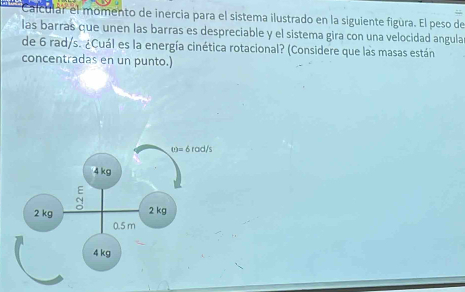 Calcular  el momento de inercia para el sistema ilustrado en la siguiente figùra. El peso de
las barras que unen las barras es despreciable y el sistema gira con una velocidad angula
de 6 rad/s. ¿Cuál es la energía cinética rotacional? (Considere que las masas están
concentradas en un punto.)