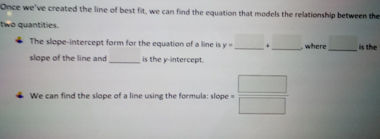 "Once we've created the line of best fit, we can find the equation that models the relationship between the 
two quantities. 
The slope-intercept form for the equation of a line is y= _  +_ □  __ , where_ _ □  is the 
slope of the line and_ is the y-intercept. 
We can find the slope of a line using the formula: slope = □ /□  