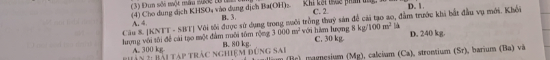 3 Đun sối một mẫu nước tử t
(4) Cho dung dịch KHSO₄ vào dung địch Ba(OH)_2. Khi kết thuc phần tng D. 1.
C. 2.
A. 4. B. 3.
Cầu 8. [KNTT - SBT] Vôi tội được sử dụng trong nuôi trồng thuỷ sản để cải tạo ao, đầm trước khi bắt đầu vụ mới. Khối
100m^2 là
lượng vôi tôi để cải tạo một đầm nuôi tôm rộng 3000m^2 với hàm lượng 8 kg/ C. 30 kg. D. 240 kg.
A. 300 kg.
(Mg) 0, calcium (Ca), strontium (Sr), barium (Ba) và
Phản 2: Bài tập trác nghiệm đúng sai B. 80 kg.