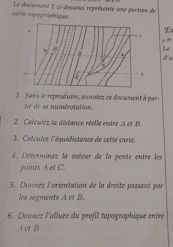 Le document 1 ci-dessous représente une portion de 
carte topographique. 
Ex
p:? 
Le 
d'u 
1. Sans le reproduire, annotez ce document à par- 
tir de sa numérotation. 
2. Calculez la distance réelle entre A et B. 
3. Calculez l'équidistance de cette carte. 
4. Déterminez la valeur de la pente entre les 
points A et C. 
5. Donnez l'orientation de la droite passant par 
les segments A et B. 
6. Donnez l’allure du profil topographique entre
A et B